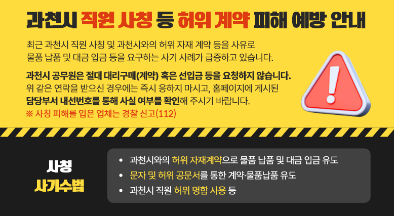 과천시 직원 사칭 등 허위 계약 피해 최근 과천시 직원 사칭 및 과천시와의 허위 자재 계약 등을 사유로 물품 납품 및 대금 입금 등을 요구하는 사기 사례가 급증하고 있습니다. 과천시 공무원은 절대 대리구매(계약) 혹은 선입금 등을 요청하지 않습니다. 위 같은 연락을 받으신 경우에는 즉시 응하지 마시고, 홈페이지에 게시된 담당부서 내선번호를 통해 사실 여부를 확인해 주시기 바랍니다. ○ 사칭 사기수법  - 과천시와의 허위 자재계약으로 물품 납품 및 대금 입금 유도  - 문자 및 허위 공문서를 통한 계약&middot;물품납품 유도  - 과천시 직원 허위 명함 사용 등 * 사칭 피해를 입은 업체는 경찰 신고(112)