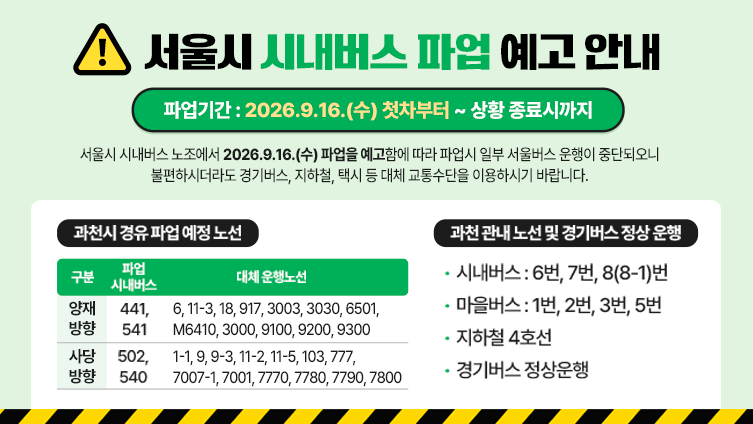 서울시 시내버스 파업 예고 안내 서울시 시내버스 노조에서 2026.9.16.(수) 파업을 예고함에 따라 파업시 일부 서울버스 운행이 중단되오니 불편하시더라도 경기버스, 지하철, 택시 등 대체 교통수단을 이용하시기 바랍니다.  ○ 파업기간 : 2026.9.16.(수) 첫차부터 ~ 상황 종료시까지  ○ 과천시 경유 파업 예정 노선 1)양재방향 -파업 시내버스:441, 541  -대체 운행노선:6, 11-3, 18, 917, 3003, 3030, 6501, M6410, 3000, 9100, 9200, 9300 2)사당방향 -파업 시내버스:502, 540 -대체 운행노선:1-1, 9, 9-3, 11-2, 11-5, 103, 777,7007-1, 7001, 7770, 7780, 7790, 7800  ○ 과천 관내 노선 및 경기버스 정상 운행   - 시내버스 : 6번, 7번, 8(8-1)번   - 마을버스 : 1번, 2번, 3번, 5번   - 지하철 4호선   - 경기버스 정상운행