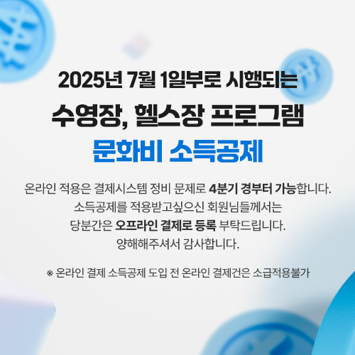 2025년 7월 1일부로 시행되는 수영장, 헬스장 프로그램 문화비 소득공제  온라인 적용은 결제시스템 정비 문제로 4분기 경부터 가능합니다.  소득공제를 적용받고싶으신 회원님들께서는 당분간은 오프라인 결제로 등록 부탁드립니다.  양해해주셔서 감사합니다.